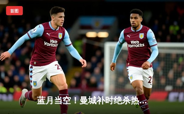蓝月当空！曼城补时绝杀热刺，卫冕之路再添关键三分