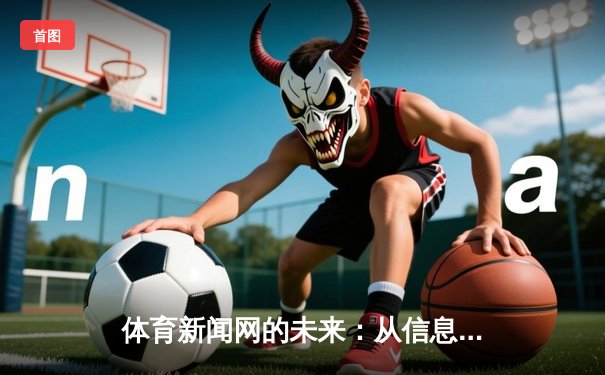 体育新闻网的未来：从信息聚合到沉浸式叙事，如何重塑球迷体验