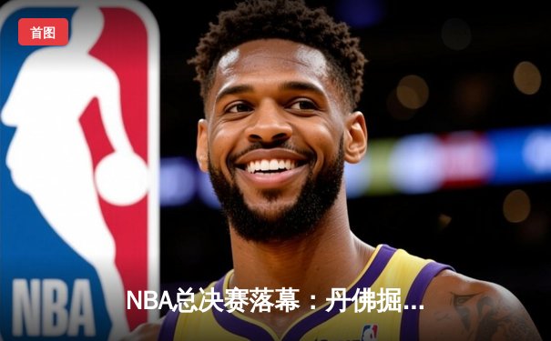NBA总决赛落幕：丹佛掘金首夺总冠军，约基奇荣膺FMVP