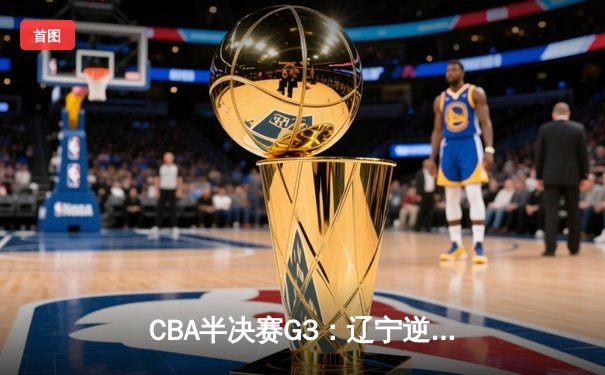 CBA半决赛G3：辽宁逆转广东总分2-1 张镇麟末节狂飙导演惊天翻盘