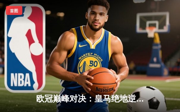 欧冠巅峰对决：皇马绝地逆转曼城挺进四强，维尼修斯贝林厄姆双星闪耀